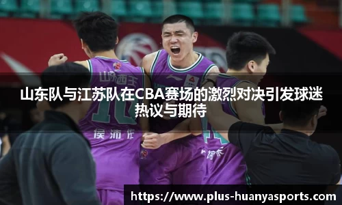 山东队与江苏队在CBA赛场的激烈对决引发球迷热议与期待